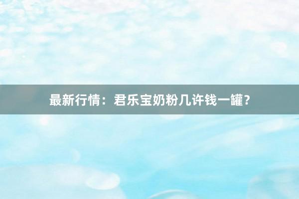 最新行情：君乐宝奶粉几许钱一罐？